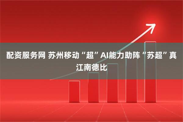 配资服务网 苏州移动“超”AI能力助阵“苏超”真江南德比