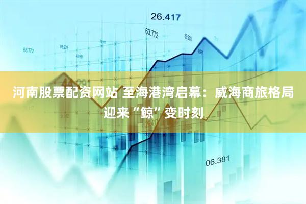 河南股票配资网站 至海港湾启幕：威海商旅格局迎来“鲸”变时刻