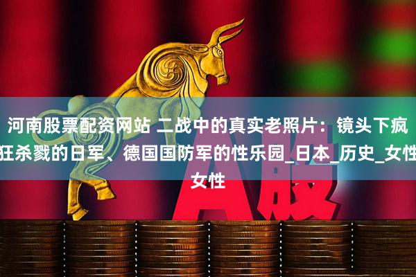河南股票配资网站 二战中的真实老照片：镜头下疯狂杀戮的日军、德国国防军的性乐园_日本_历史_女性