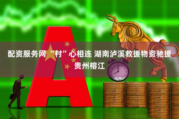 配资服务网 “村”心相连 湖南泸溪救援物资驰援贵州榕江