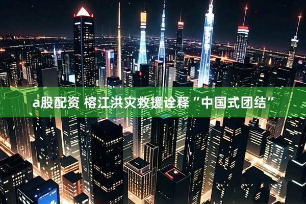 a股配资 榕江洪灾救援诠释“中国式团结”