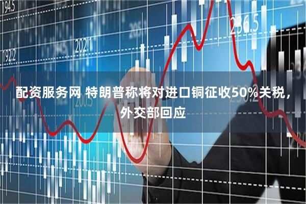 配资服务网 特朗普称将对进口铜征收50%关税，外交部回应