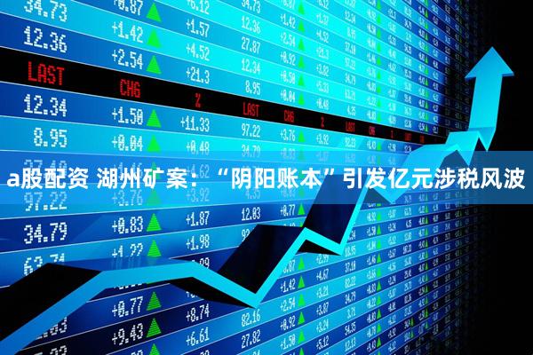 a股配资 湖州矿案：“阴阳账本”引发亿元涉税风波