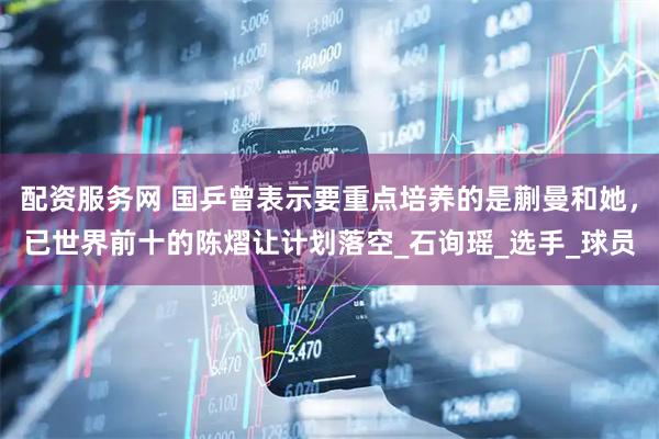 配资服务网 国乒曾表示要重点培养的是蒯曼和她，已世界前十的陈熠让计划落空_石询瑶_选手_球员