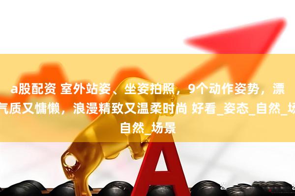 a股配资 室外站姿、坐姿拍照，9个动作姿势，漂亮气质又慵懒，浪漫精致又温柔时尚 好看_姿态_自然_场景