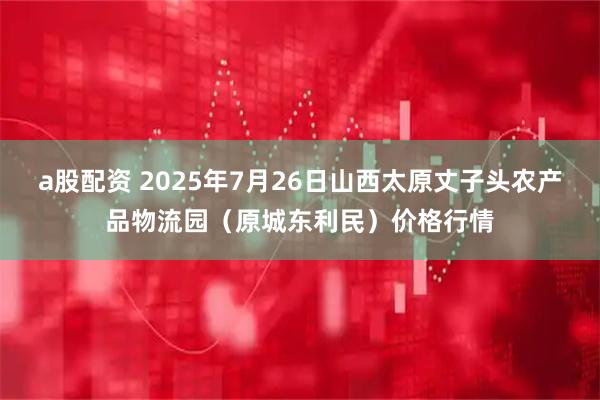 a股配资 2025年7月26日山西太原丈子头农产品物流园（原城东利民）价格行情