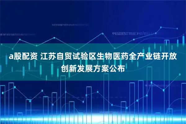 a股配资 江苏自贸试验区生物医药全产业链开放创新发展方案公布