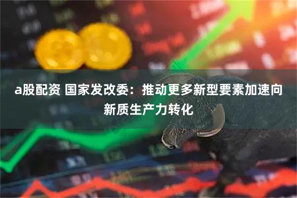 a股配资 国家发改委：推动更多新型要素加速向新质生产力转化