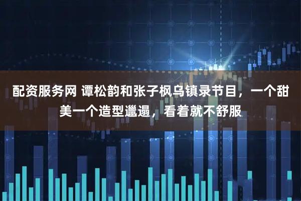 配资服务网 谭松韵和张子枫乌镇录节目，一个甜美一个造型邋遢，看着就不舒服