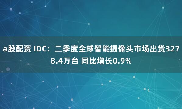 a股配资 IDC：二季度全球智能摄像头市场出货3278.4万台 同比增长0.9%