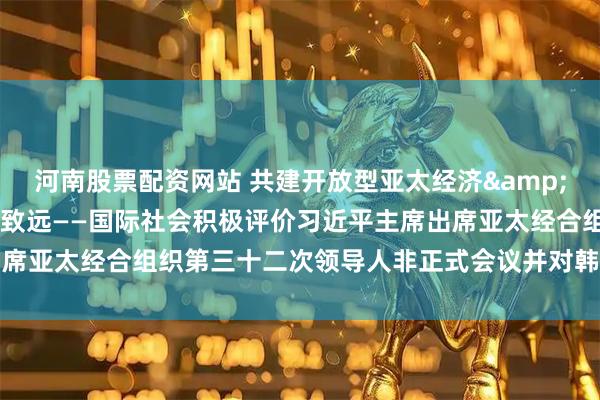 河南股票配资网站 共建开放型亚太经济 推动中韩关系行稳致远——国际社会积极评价习近平主席出席亚太经合组织第三十二次领导人非正式会议并对韩国进行国事访问