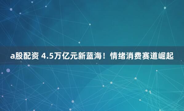 a股配资 4.5万亿元新蓝海！情绪消费赛道崛起