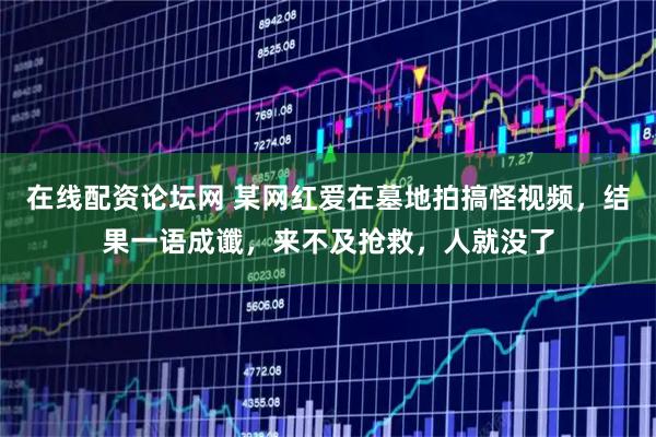 在线配资论坛网 某网红爱在墓地拍搞怪视频，结果一语成谶，来不及抢救，人就没了