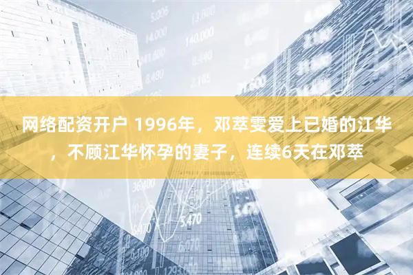 网络配资开户 1996年，邓萃雯爱上已婚的江华，不顾江华怀孕的妻子，连续6天在邓萃