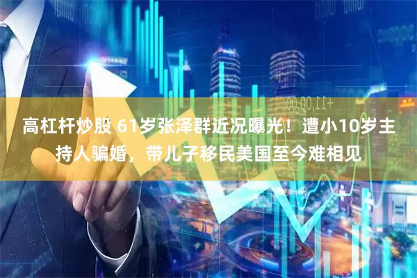 高杠杆炒股 61岁张泽群近况曝光！遭小10岁主持人骗婚，带儿子移民美国至今难相见