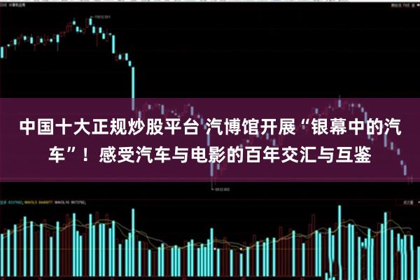 中国十大正规炒股平台 汽博馆开展“银幕中的汽车”！感受汽车与电影的百年交汇与互鉴