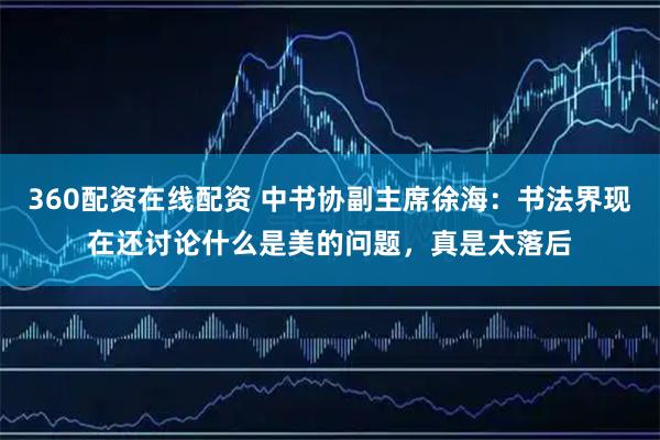 360配资在线配资 中书协副主席徐海：书法界现在还讨论什么是美的问题，真是太落后